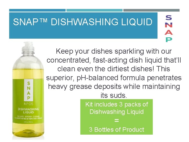 SNAP™ DISHWASHING LIQUID Keep your dishes sparkling with our concentrated, fast acting dish liquid