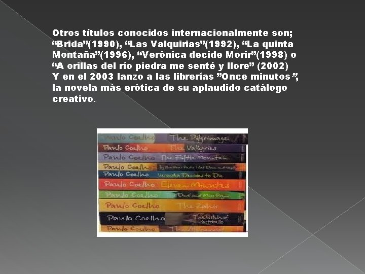 Otros títulos conocidos internacionalmente son; “Brida”(1990), “Las Valquirias”(1992), “La quinta Montaña”(1996), “Verónica decide Morir”(1998)