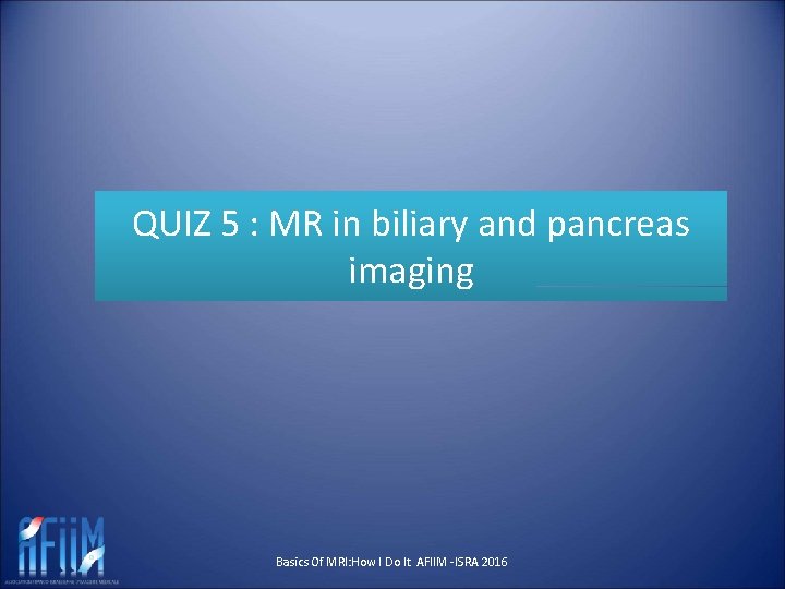 QUIZ 5 : MR in biliary and pancreas imaging Basics Of MRI: How I