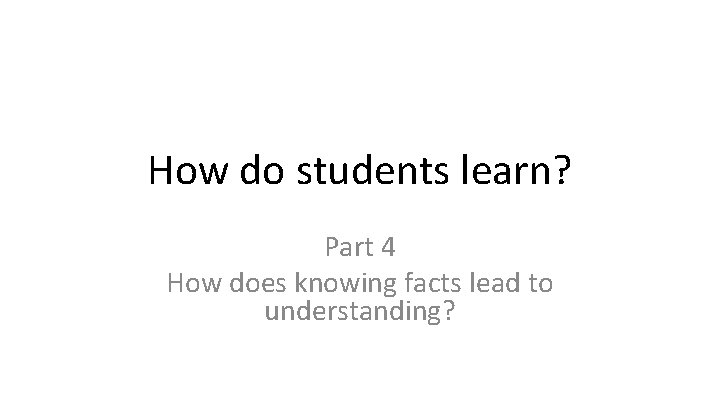 How do students learn? Part 4 How does knowing facts lead to understanding? 