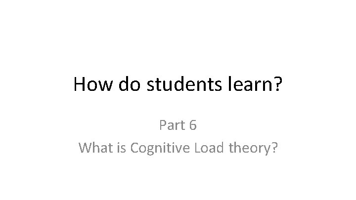 How do students learn? Part 6 What is Cognitive Load theory? 