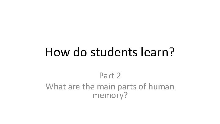 How do students learn? Part 2 What are the main parts of human memory?
