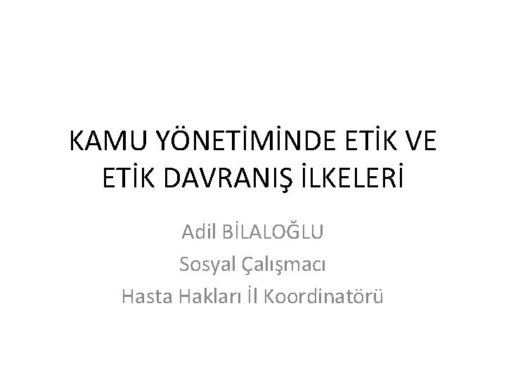 KAMU YÖNETİMİNDE ETİK VE ETİK DAVRANIŞ İLKELERİ Adil BİLALOĞLU Sosyal Çalışmacı Hasta Hakları İl