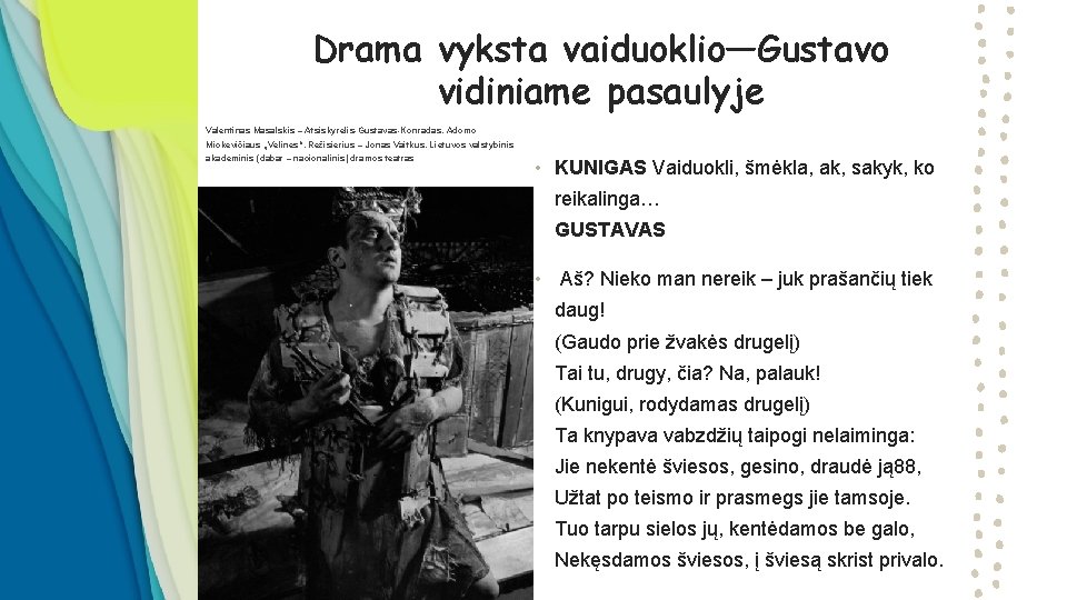 Drama vyksta vaiduoklio—Gustavo vidiniame pasaulyje • Valentinas Masalskis – Atsiskyrėlis Gustavas Konradas. Adomo Mickevičiaus