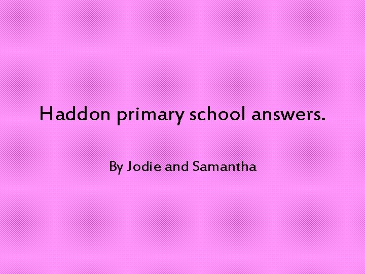 Haddon primary school answers. By Jodie and Samantha 
