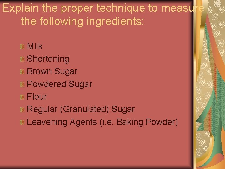 Explain the proper technique to measure the following ingredients: Milk Shortening Brown Sugar Powdered Explain the proper technique to measure the following ingredients: Milk Shortening Brown Sugar Powdered