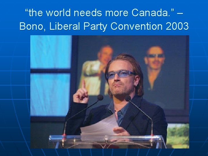 “the world needs more Canada. ” – Bono, Liberal Party Convention 2003 