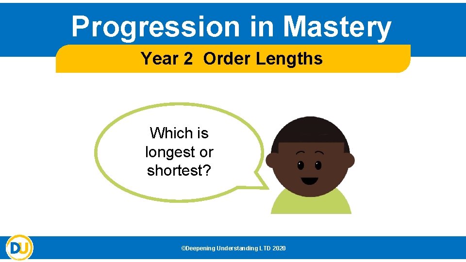 Progression in Mastery Year 2 Order Lengths Which is longest or shortest? ©Deepening Understanding Progression in Mastery Year 2 Order Lengths Which is longest or shortest? ©Deepening Understanding