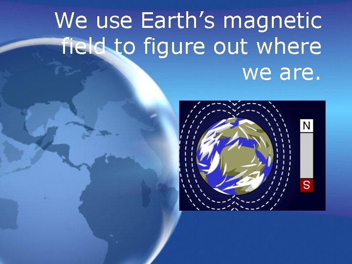 We use Earth’s magnetic field to figure out where we are. 