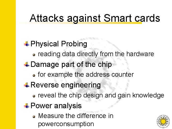 Attacks against Smart cards Physical Probing reading data directly from the hardware Damage part