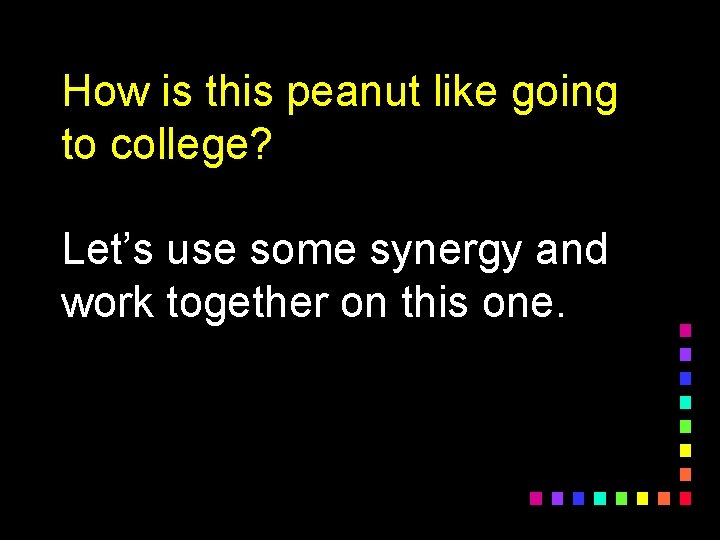 How is this peanut like going to college? Let’s use some synergy and work