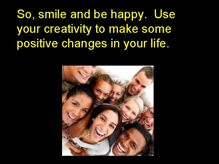 So, smile and be happy. Use your creativity to make some positive changes in