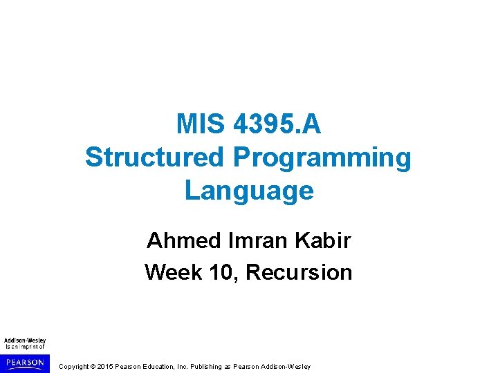 MIS 4395. A Structured Programming Language Ahmed Imran Kabir Week 10, Recursion Copyright © MIS 4395. A Structured Programming Language Ahmed Imran Kabir Week 10, Recursion Copyright ©