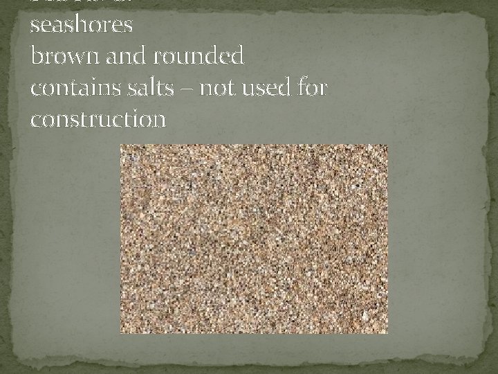 Sea Sand: seashores brown and rounded contains salts – not used for construction 