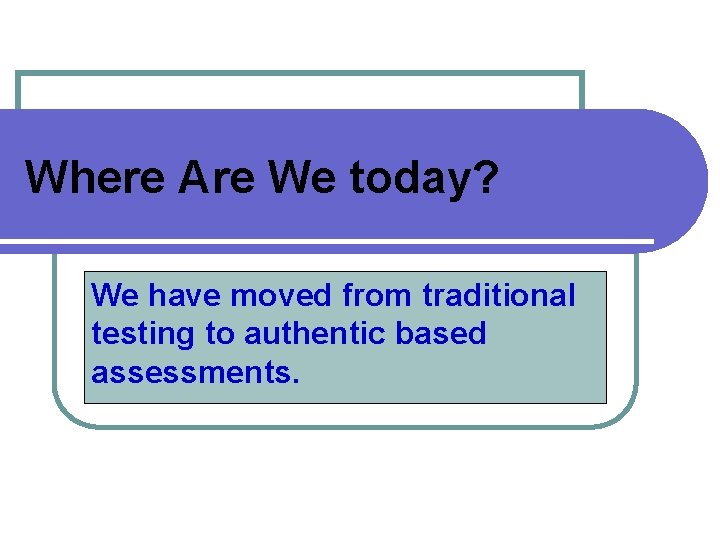 Where Are We today? We have moved from traditional testing to authentic based assessments.