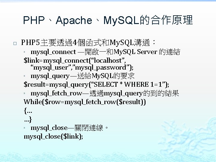 PHP、Apache、My. SQL的合作原理 � PHP 5主要透過4個函式和My. SQL溝通： mysql_connect —開啟一和My. SQL Server 的連結 $link=mysql_connect(“localhost”, “mysql_user”, ”mysql_password”);