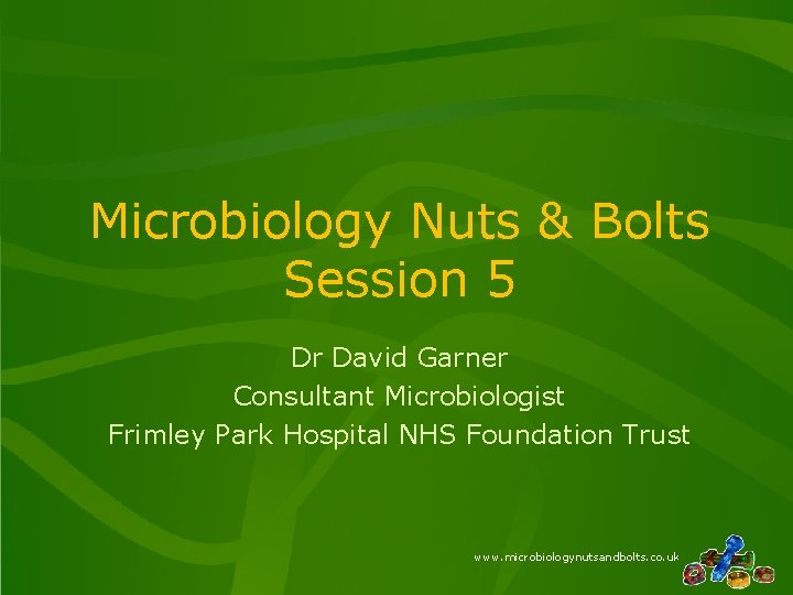 Microbiology Nuts & Bolts Session 5 Dr David Garner Consultant Microbiologist Frimley Park Hospital