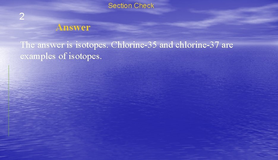 Section Check 2 Answer The answer is isotopes. Chlorine-35 and chlorine-37 are examples of