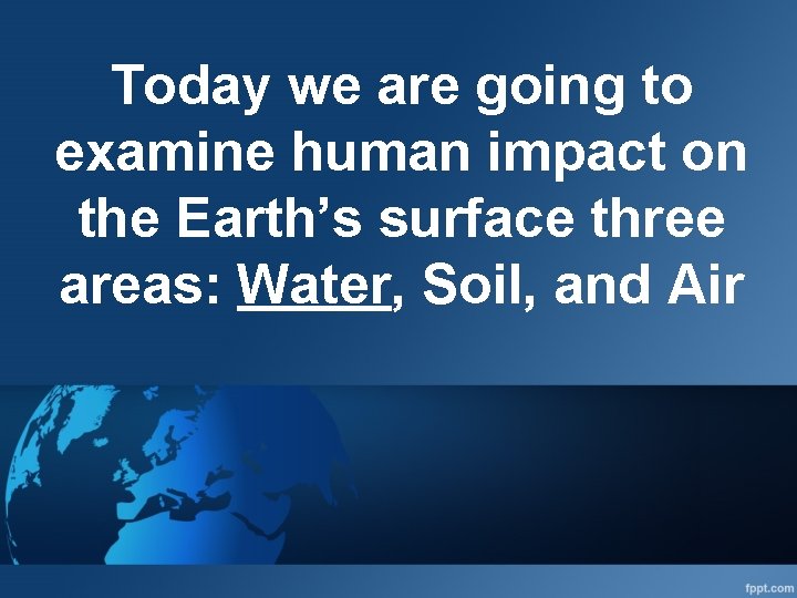 Today we are going to examine human impact on the Earth’s surface three areas: