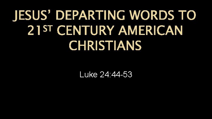 JESUS’ DEPARTING WORDS TO ST 21 CENTURY AMERICAN CHRISTIANS Luke 24: 44 -53 