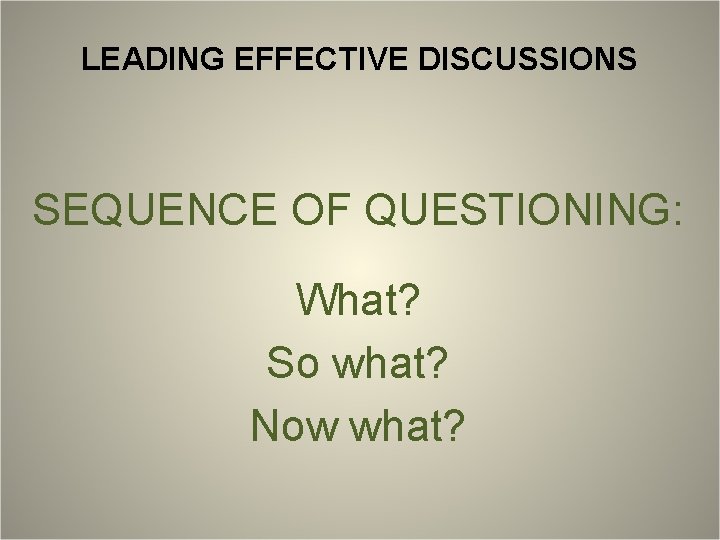 LEADING EFFECTIVE DISCUSSIONS SEQUENCE OF QUESTIONING: What? So what? Now what? 