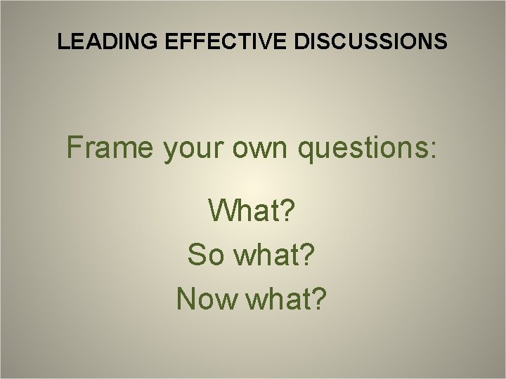 LEADING EFFECTIVE DISCUSSIONS Frame your own questions: What? So what? Now what? 