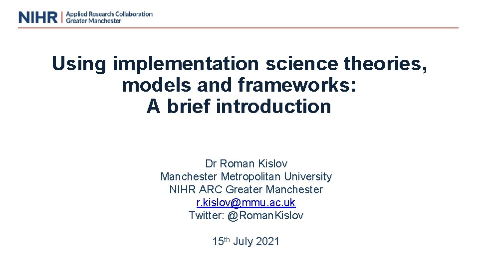 Using implementation science theories, models and frameworks: A brief introduction Dr Roman Kislov Manchester