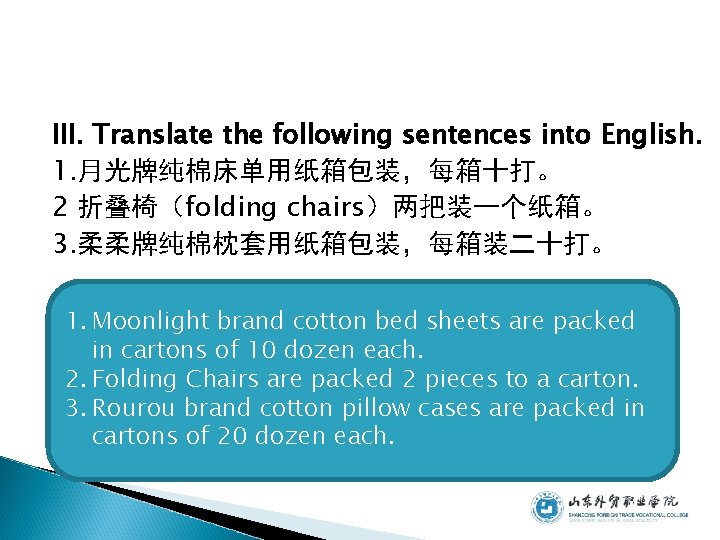 III. Translate the following sentences into English. 1. 月光牌纯棉床单用纸箱包装，每箱十打。 2 折叠椅（folding chairs）两把装一个纸箱。 3. 柔柔牌纯棉枕套用纸箱包装，每箱装二十打。