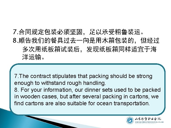 7. 合同规定包装必须坚固,足以承受粗鲁装运。 8. 顺告我们的餐具过去一向是用木箱包装的,但经过 多次用纸板箱试装后,发现纸板箱同样适宜于海 洋运输。 7. The contract stipulates that packing should be 7. 合同规定包装必须坚固,足以承受粗鲁装运。 8. 顺告我们的餐具过去一向是用木箱包装的,但经过 多次用纸板箱试装后,发现纸板箱同样适宜于海 洋运输。 7. The contract stipulates that packing should be