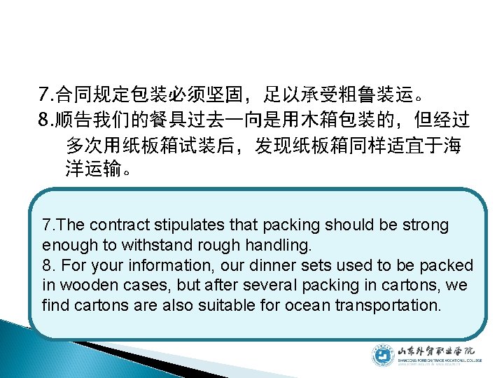 7. 合同规定包装必须坚固，足以承受粗鲁装运。 8. 顺告我们的餐具过去一向是用木箱包装的，但经过 多次用纸板箱试装后，发现纸板箱同样适宜于海 洋运输。 7. The contract stipulates that packing should be