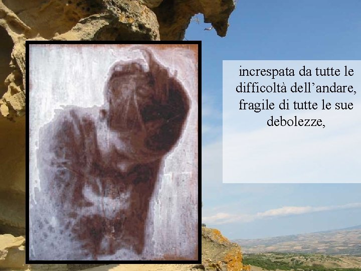 increspata da tutte le difficoltà dell’andare, fragile di tutte le sue debolezze, 