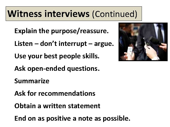 Witness interviews (Continued) Explain the purpose/reassure. Listen – don’t interrupt – argue. Use your