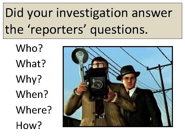 Did your investigation answer the ‘reporters’ questions. Who? What? Why? When? Where? How? 