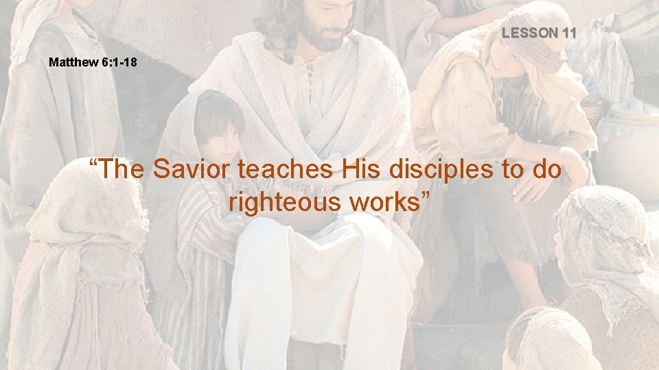 LESSON 11 Matthew 6: 1 -18 “The Savior teaches His disciples to do righteous