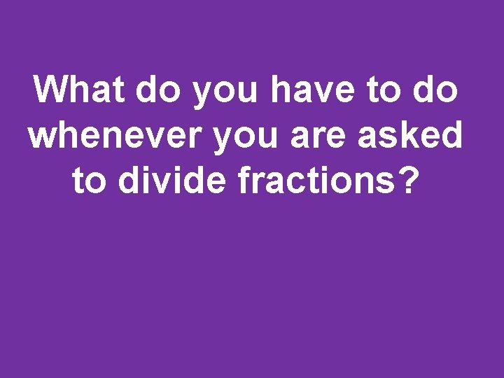 What do you have to do whenever you are asked to divide fractions? 