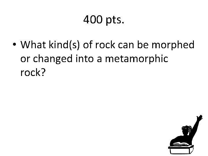 400 pts. • What kind(s) of rock can be morphed or changed into a