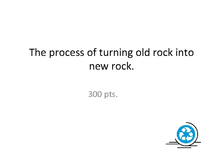 The process of turning old rock into new rock. 300 pts. 