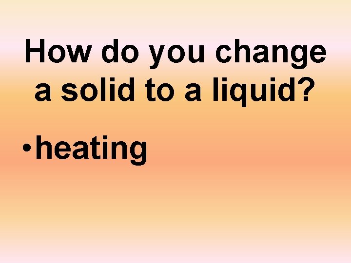 How do you change a solid to a liquid? • heating 