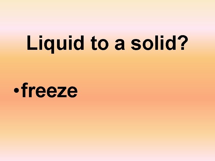 Liquid to a solid? • freeze 
