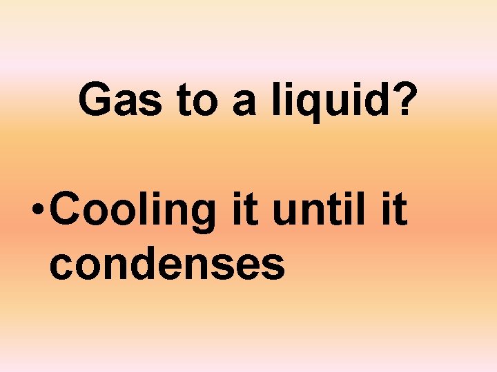Gas to a liquid? • Cooling it until it condenses 