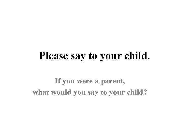 Please say to your child. If you were a parent, what would you say