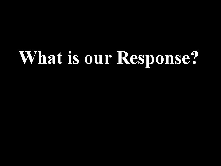 What is our Response? 