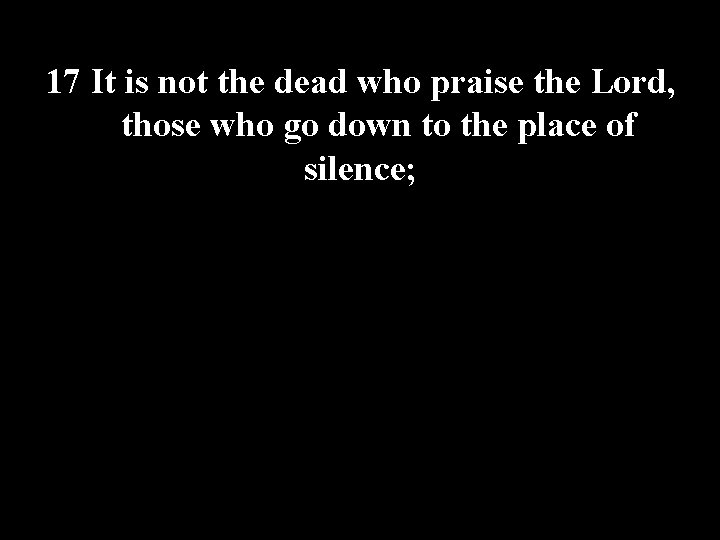 17 It is not the dead who praise the Lord, those who go down