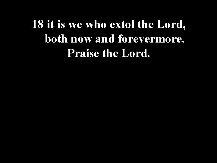 18 it is we who extol the Lord, both now and forevermore. Praise the