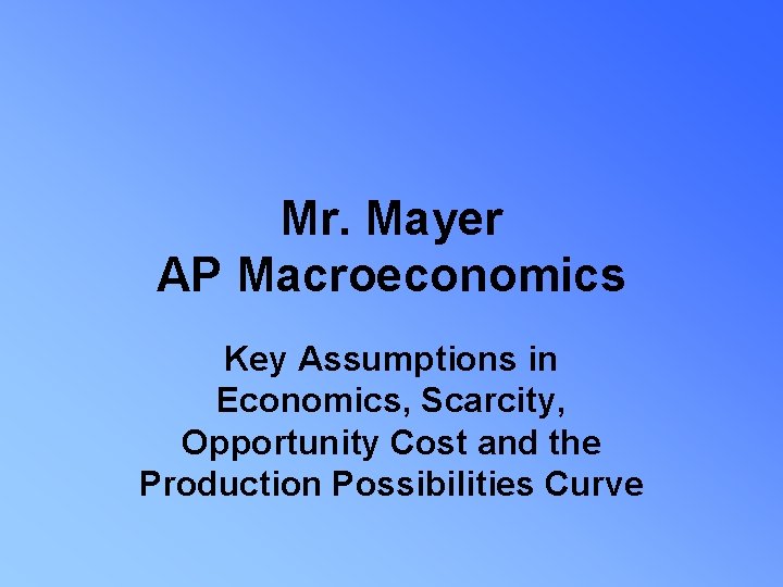 Mr. Mayer AP Macroeconomics Key Assumptions in Economics, Scarcity, Opportunity Cost and the Production