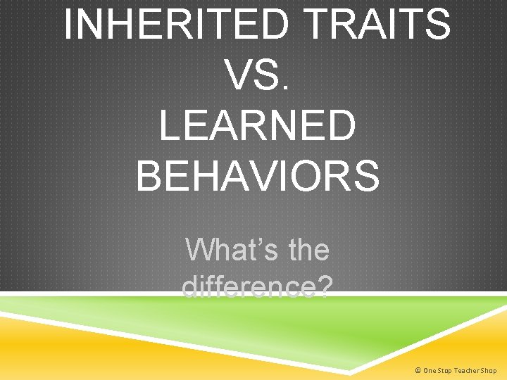 INHERITED TRAITS VS. LEARNED BEHAVIORS What’s the difference? © One Stop Teacher Shop 