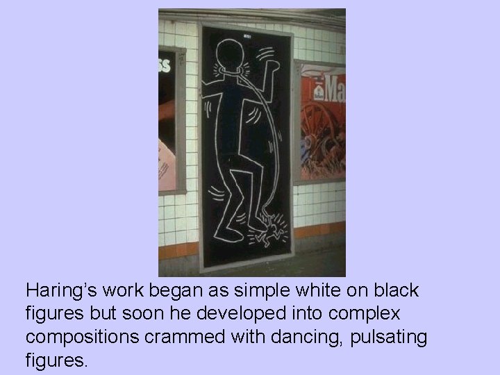 Haring’s work began as simple white on black figures but soon he developed into