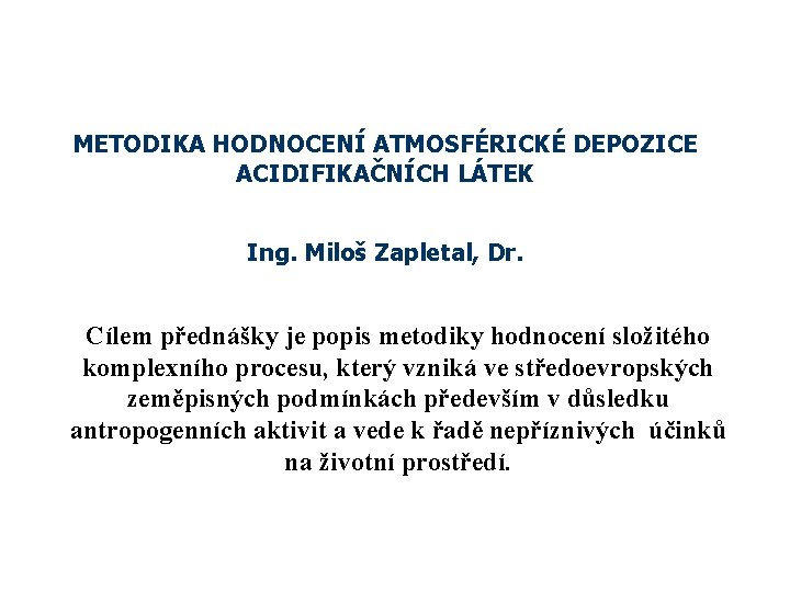 METODIKA HODNOCENÍ ATMOSFÉRICKÉ DEPOZICE ACIDIFIKAČNÍCH LÁTEK Ing. Miloš Zapletal, Dr. Cílem přednášky je popis