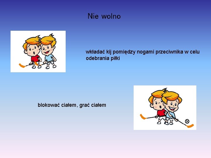 Nie wolno wkładać kij pomiędzy nogami przeciwnika w celu odebrania piłki blokować ciałem, grać