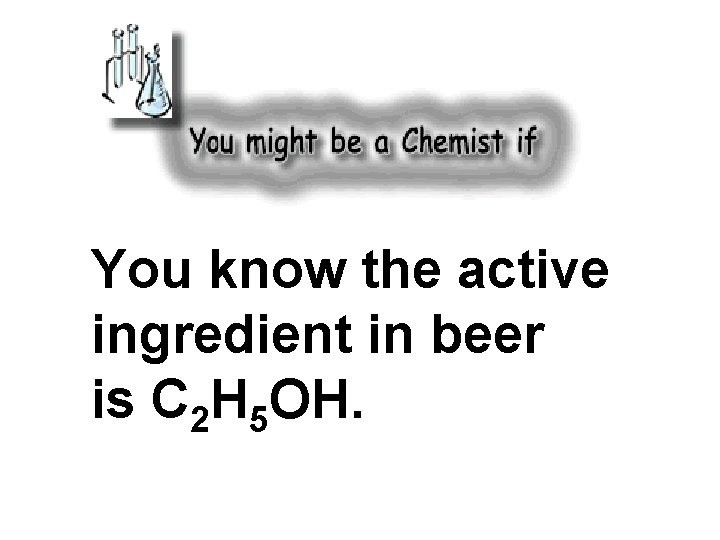 You know the active ingredient in beer is C 2 H 5 OH. 